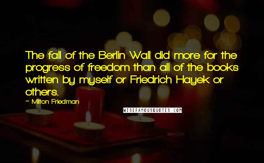 Milton Friedman Quotes: The fall of the Berlin Wall did more for the progress of freedom than all of the books written by myself or Friedrich Hayek or others.
