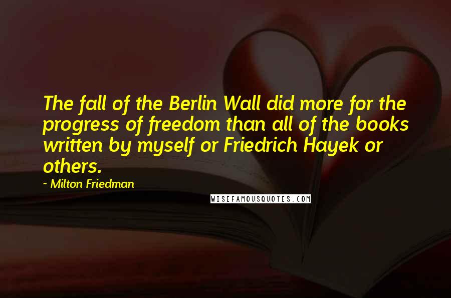 Milton Friedman Quotes: The fall of the Berlin Wall did more for the progress of freedom than all of the books written by myself or Friedrich Hayek or others.