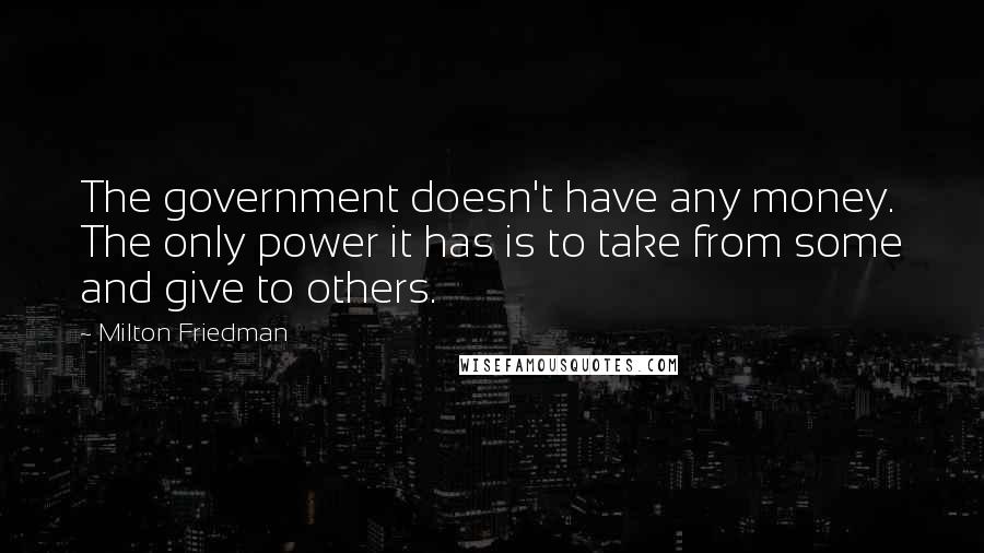 Milton Friedman Quotes: The government doesn't have any money. The only power it has is to take from some and give to others.