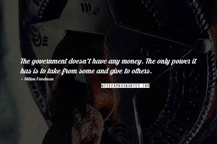 Milton Friedman Quotes: The government doesn't have any money. The only power it has is to take from some and give to others.