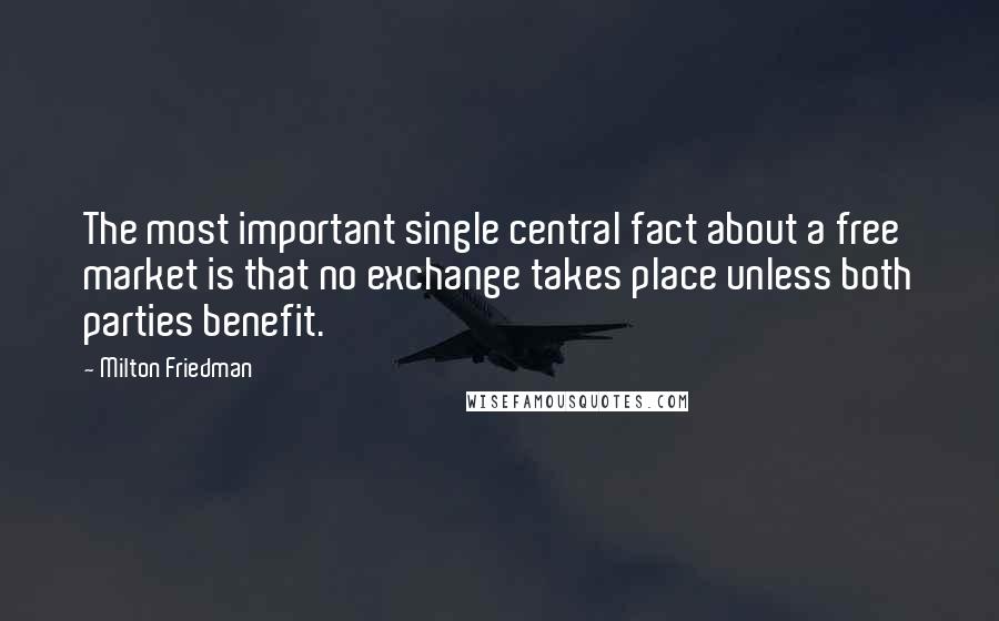 Milton Friedman Quotes: The most important single central fact about a free market is that no exchange takes place unless both parties benefit.