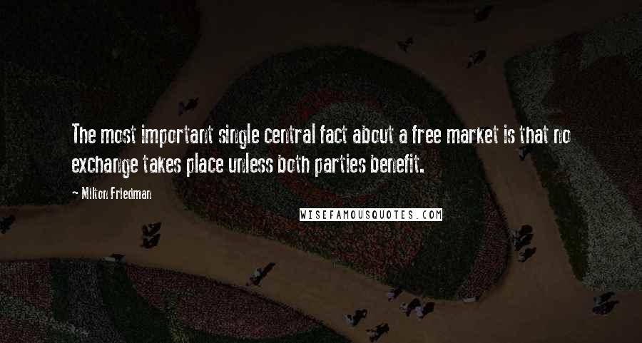 Milton Friedman Quotes: The most important single central fact about a free market is that no exchange takes place unless both parties benefit.