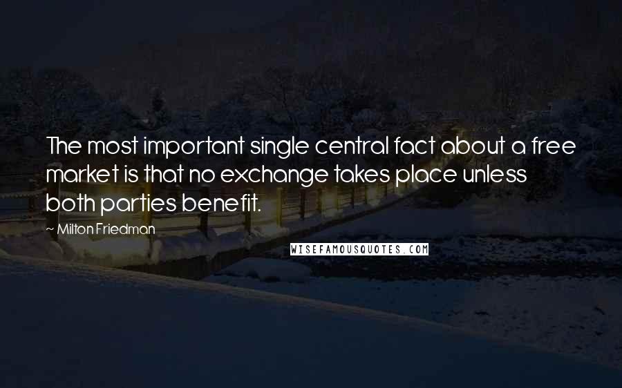 Milton Friedman Quotes: The most important single central fact about a free market is that no exchange takes place unless both parties benefit.