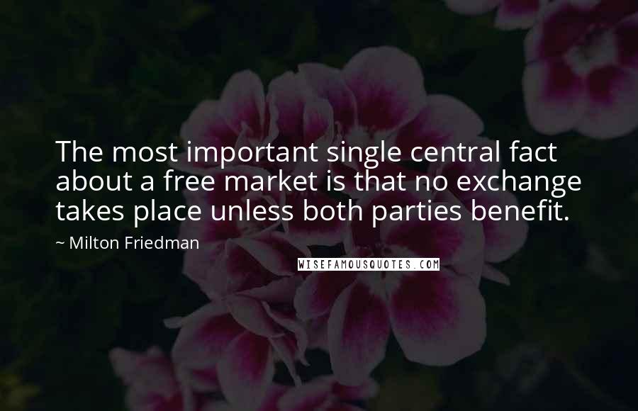 Milton Friedman Quotes: The most important single central fact about a free market is that no exchange takes place unless both parties benefit.