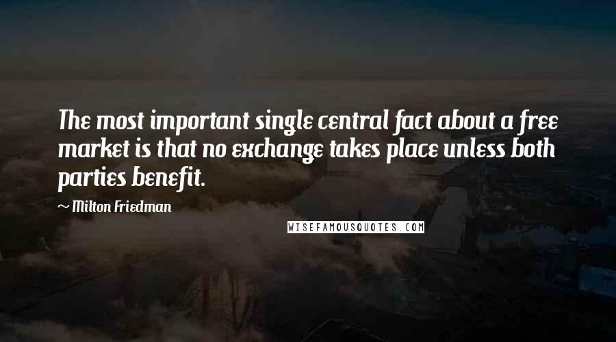Milton Friedman Quotes: The most important single central fact about a free market is that no exchange takes place unless both parties benefit.