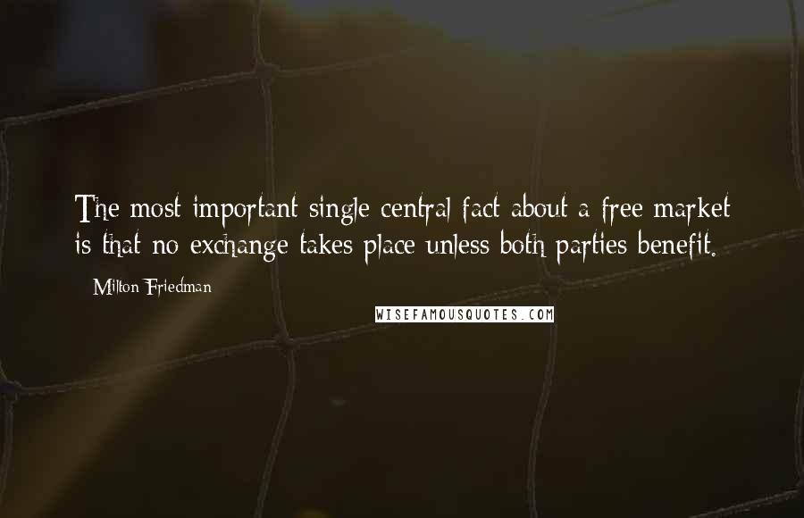 Milton Friedman Quotes: The most important single central fact about a free market is that no exchange takes place unless both parties benefit.