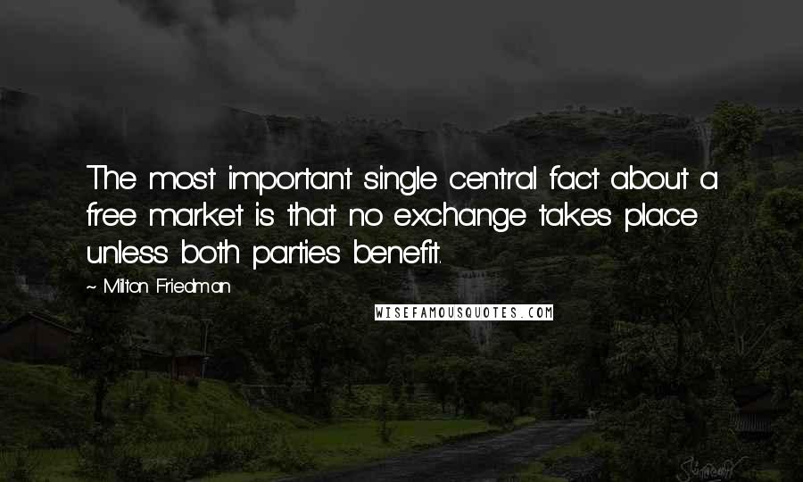 Milton Friedman Quotes: The most important single central fact about a free market is that no exchange takes place unless both parties benefit.