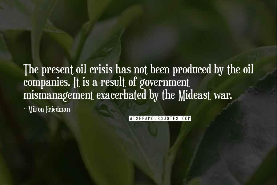 Milton Friedman Quotes: The present oil crisis has not been produced by the oil companies. It is a result of government mismanagement exacerbated by the Mideast war.