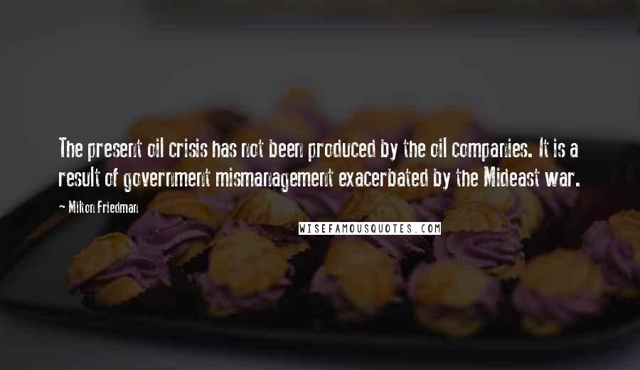 Milton Friedman Quotes: The present oil crisis has not been produced by the oil companies. It is a result of government mismanagement exacerbated by the Mideast war.