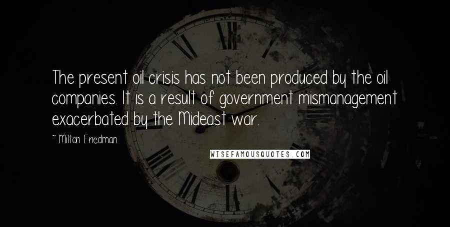 Milton Friedman Quotes: The present oil crisis has not been produced by the oil companies. It is a result of government mismanagement exacerbated by the Mideast war.