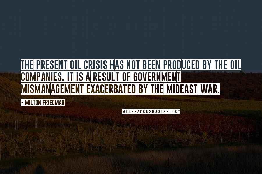 Milton Friedman Quotes: The present oil crisis has not been produced by the oil companies. It is a result of government mismanagement exacerbated by the Mideast war.