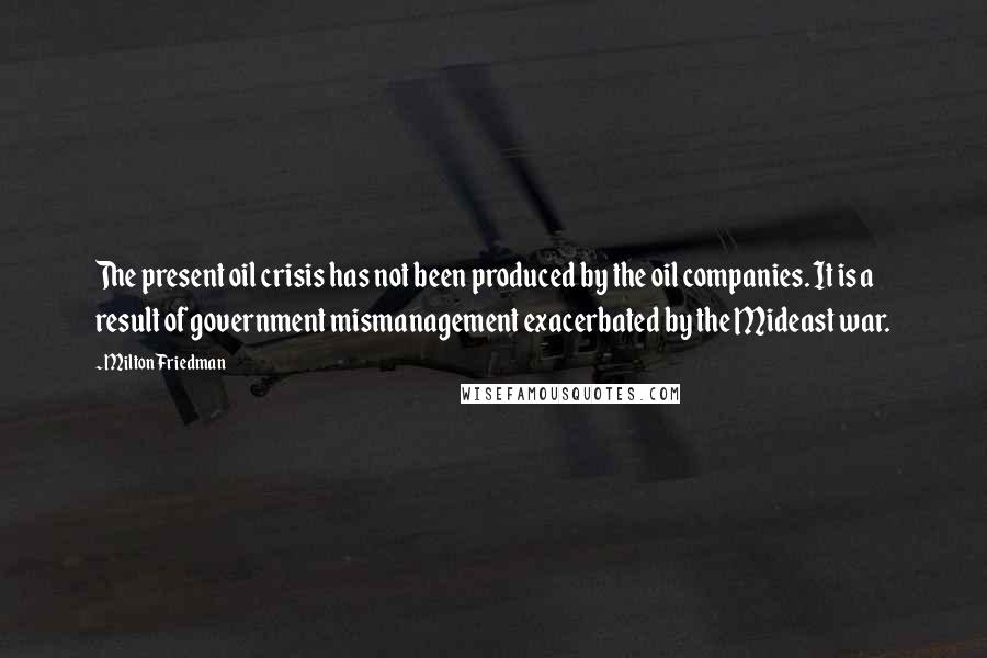 Milton Friedman Quotes: The present oil crisis has not been produced by the oil companies. It is a result of government mismanagement exacerbated by the Mideast war.