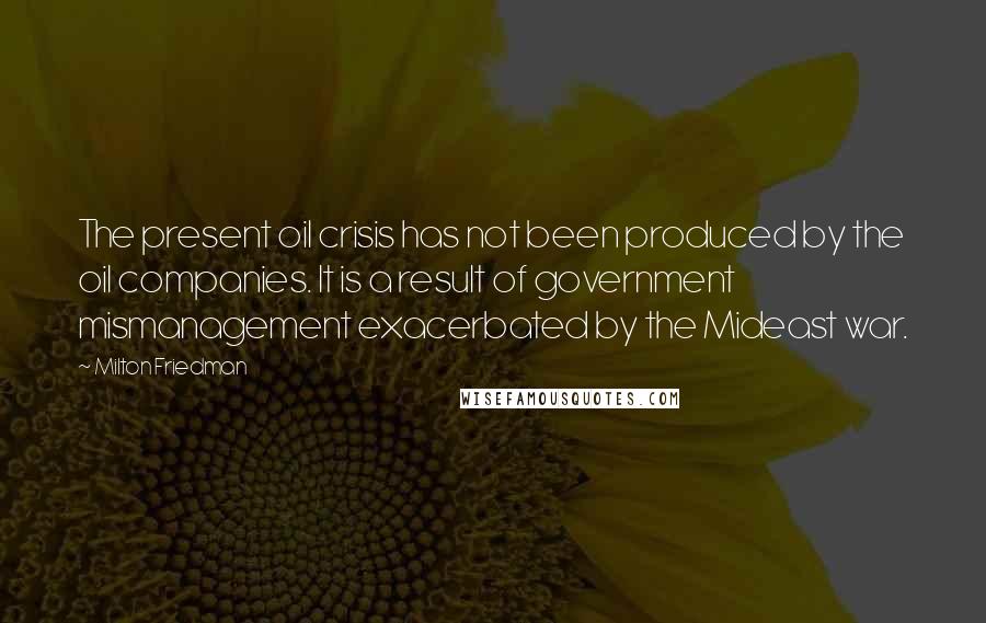 Milton Friedman Quotes: The present oil crisis has not been produced by the oil companies. It is a result of government mismanagement exacerbated by the Mideast war.