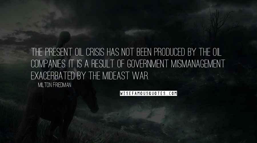 Milton Friedman Quotes: The present oil crisis has not been produced by the oil companies. It is a result of government mismanagement exacerbated by the Mideast war.