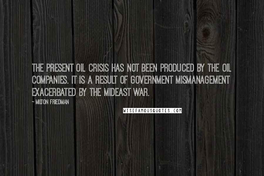 Milton Friedman Quotes: The present oil crisis has not been produced by the oil companies. It is a result of government mismanagement exacerbated by the Mideast war.