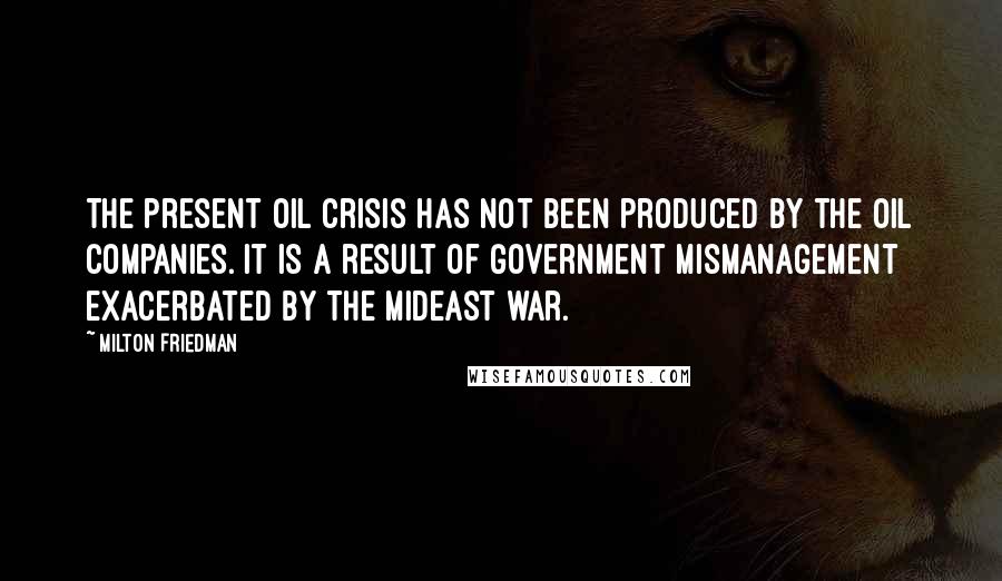 Milton Friedman Quotes: The present oil crisis has not been produced by the oil companies. It is a result of government mismanagement exacerbated by the Mideast war.