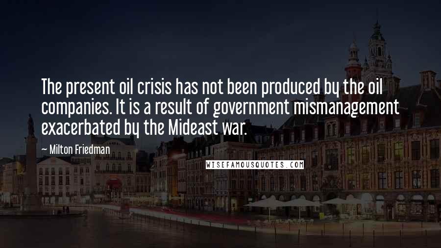 Milton Friedman Quotes: The present oil crisis has not been produced by the oil companies. It is a result of government mismanagement exacerbated by the Mideast war.