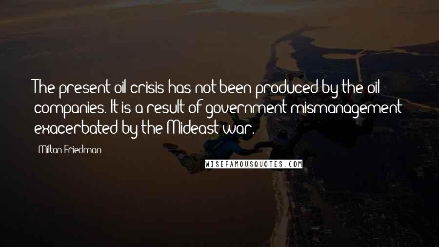 Milton Friedman Quotes: The present oil crisis has not been produced by the oil companies. It is a result of government mismanagement exacerbated by the Mideast war.