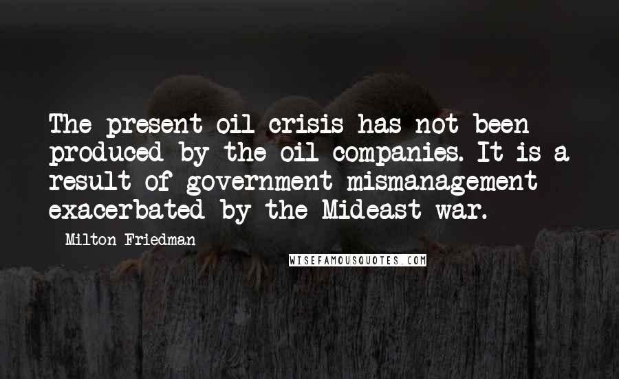 Milton Friedman Quotes: The present oil crisis has not been produced by the oil companies. It is a result of government mismanagement exacerbated by the Mideast war.