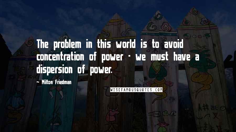 Milton Friedman Quotes: The problem in this world is to avoid concentration of power - we must have a dispersion of power.