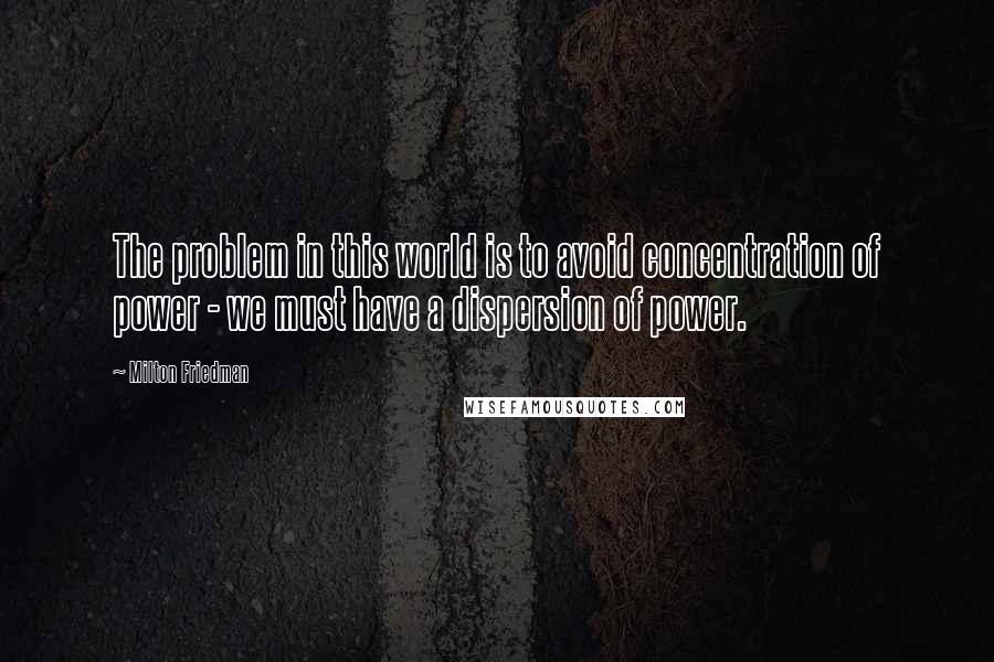 Milton Friedman Quotes: The problem in this world is to avoid concentration of power - we must have a dispersion of power.