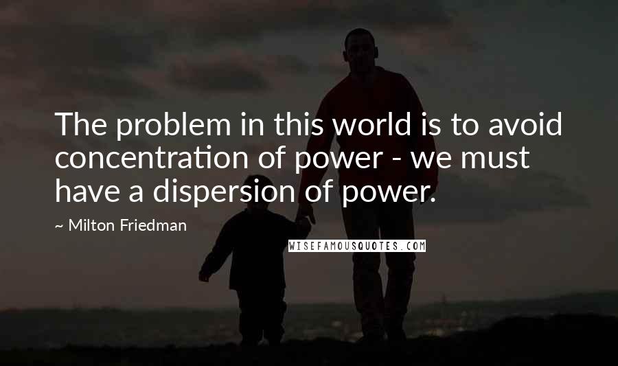 Milton Friedman Quotes: The problem in this world is to avoid concentration of power - we must have a dispersion of power.