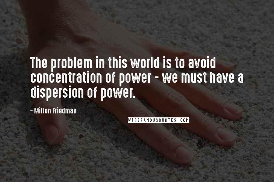 Milton Friedman Quotes: The problem in this world is to avoid concentration of power - we must have a dispersion of power.