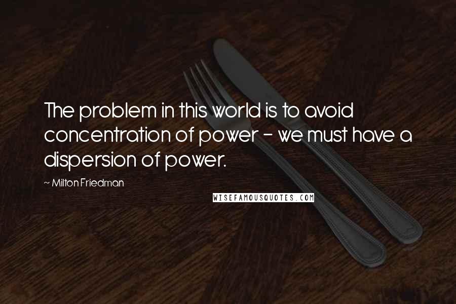 Milton Friedman Quotes: The problem in this world is to avoid concentration of power - we must have a dispersion of power.