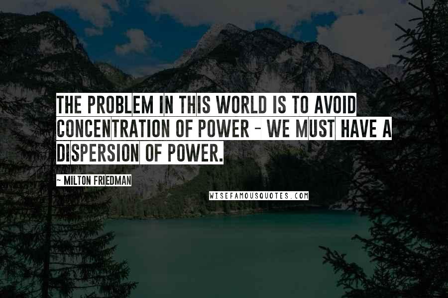 Milton Friedman Quotes: The problem in this world is to avoid concentration of power - we must have a dispersion of power.