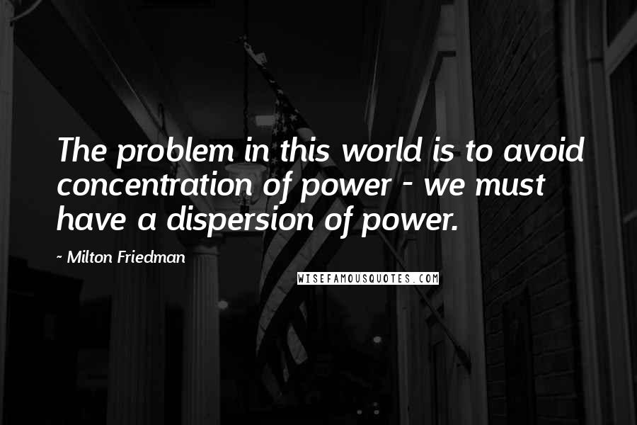 Milton Friedman Quotes: The problem in this world is to avoid concentration of power - we must have a dispersion of power.