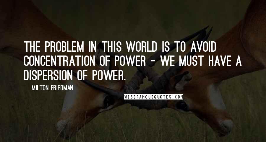 Milton Friedman Quotes: The problem in this world is to avoid concentration of power - we must have a dispersion of power.