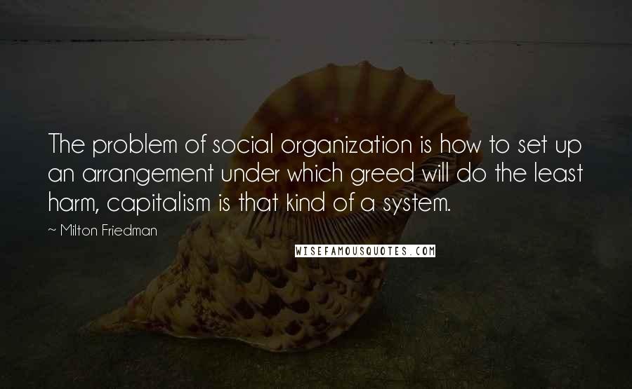 Milton Friedman Quotes: The problem of social organization is how to set up an arrangement under which greed will do the least harm, capitalism is that kind of a system.