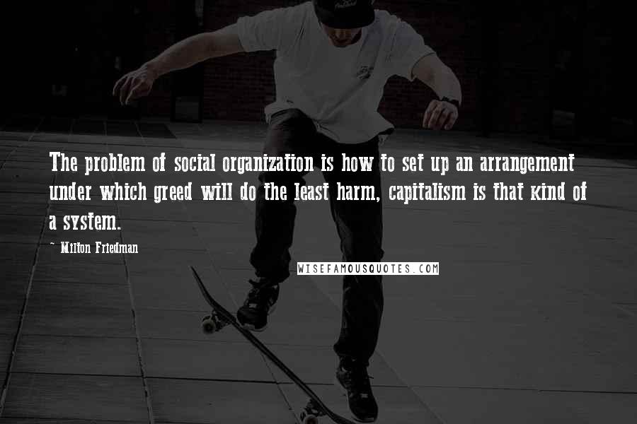 Milton Friedman Quotes: The problem of social organization is how to set up an arrangement under which greed will do the least harm, capitalism is that kind of a system.