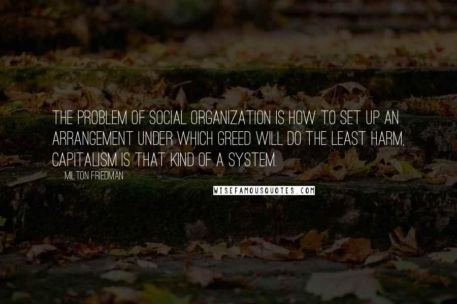 Milton Friedman Quotes: The problem of social organization is how to set up an arrangement under which greed will do the least harm, capitalism is that kind of a system.