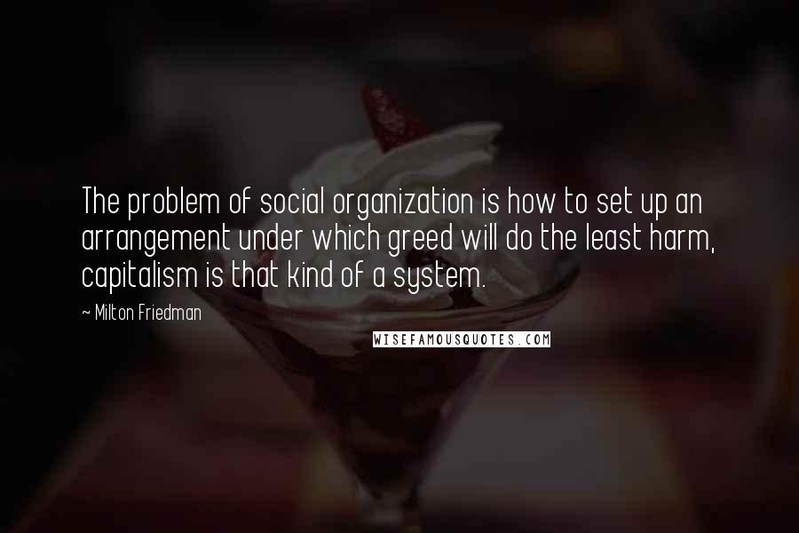 Milton Friedman Quotes: The problem of social organization is how to set up an arrangement under which greed will do the least harm, capitalism is that kind of a system.