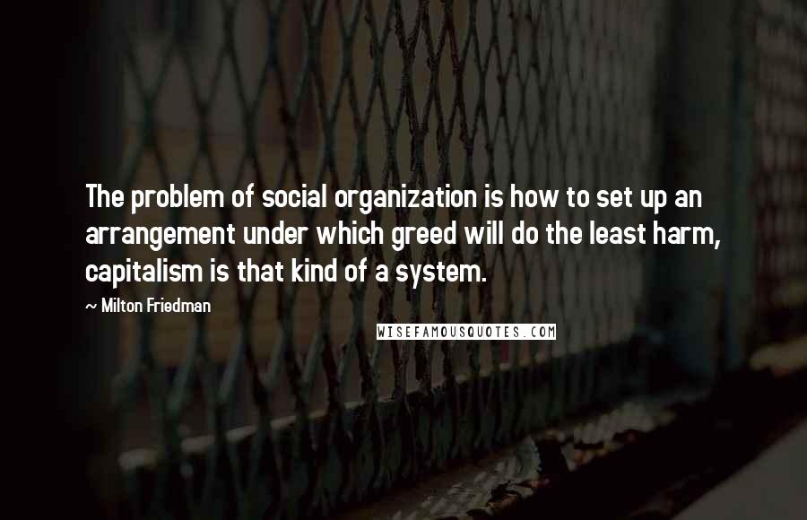 Milton Friedman Quotes: The problem of social organization is how to set up an arrangement under which greed will do the least harm, capitalism is that kind of a system.