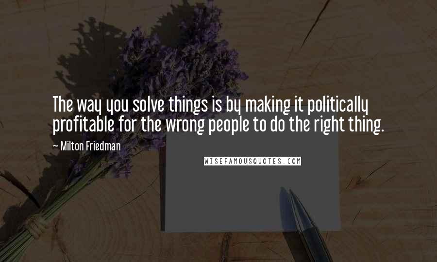 Milton Friedman Quotes: The way you solve things is by making it politically profitable for the wrong people to do the right thing.