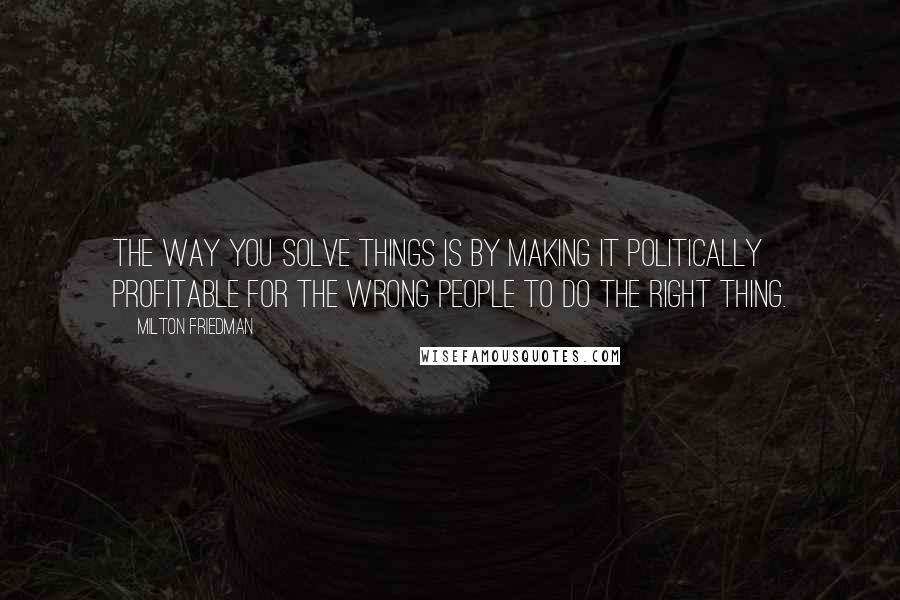 Milton Friedman Quotes: The way you solve things is by making it politically profitable for the wrong people to do the right thing.