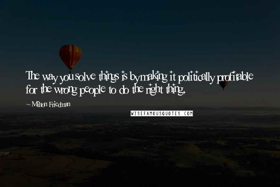 Milton Friedman Quotes: The way you solve things is by making it politically profitable for the wrong people to do the right thing.