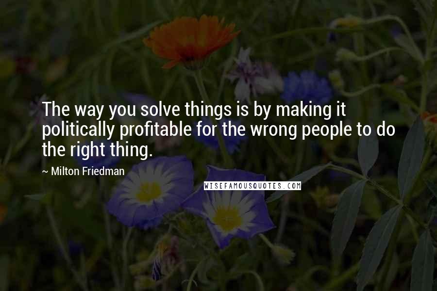 Milton Friedman Quotes: The way you solve things is by making it politically profitable for the wrong people to do the right thing.