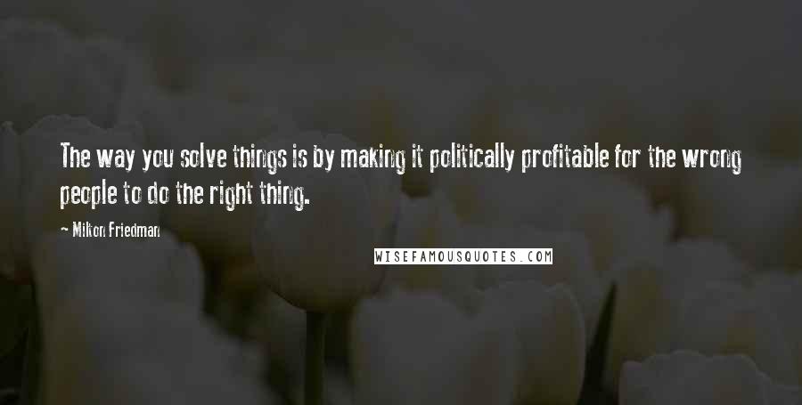 Milton Friedman Quotes: The way you solve things is by making it politically profitable for the wrong people to do the right thing.