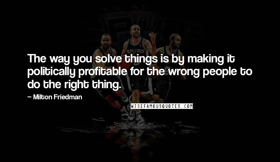 Milton Friedman Quotes: The way you solve things is by making it politically profitable for the wrong people to do the right thing.