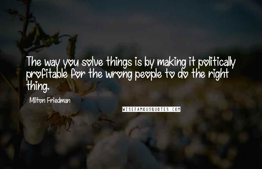 Milton Friedman Quotes: The way you solve things is by making it politically profitable for the wrong people to do the right thing.