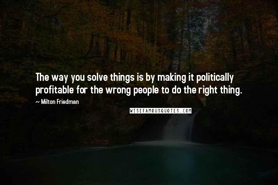 Milton Friedman Quotes: The way you solve things is by making it politically profitable for the wrong people to do the right thing.