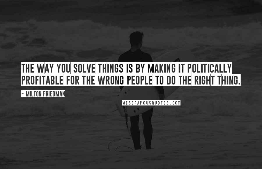 Milton Friedman Quotes: The way you solve things is by making it politically profitable for the wrong people to do the right thing.