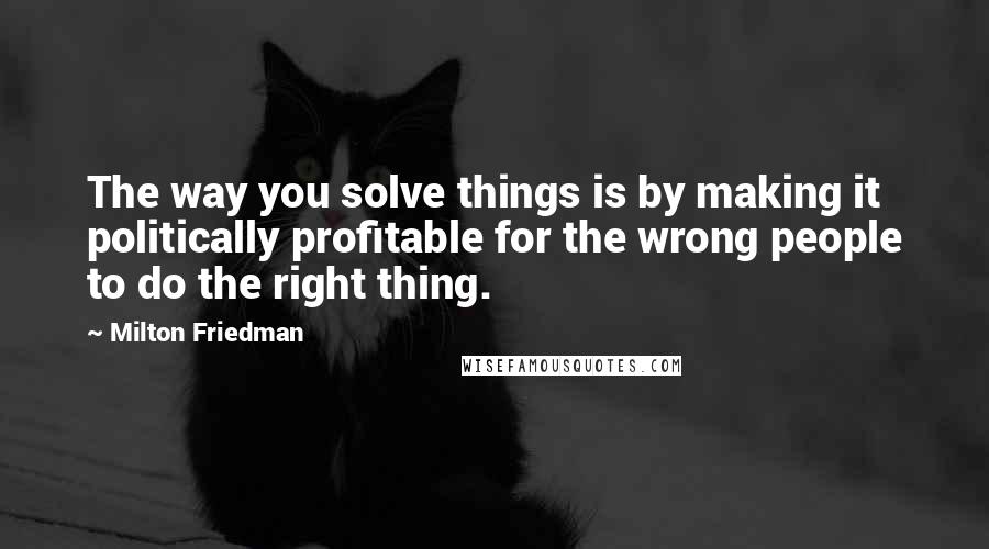 Milton Friedman Quotes: The way you solve things is by making it politically profitable for the wrong people to do the right thing.