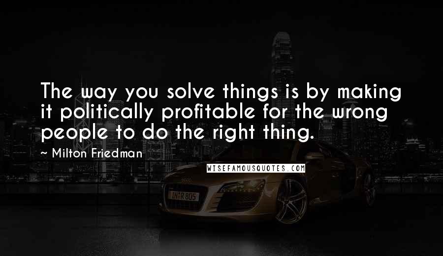 Milton Friedman Quotes: The way you solve things is by making it politically profitable for the wrong people to do the right thing.