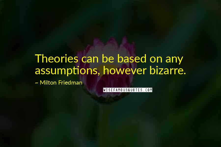 Milton Friedman Quotes: Theories can be based on any assumptions, however bizarre.