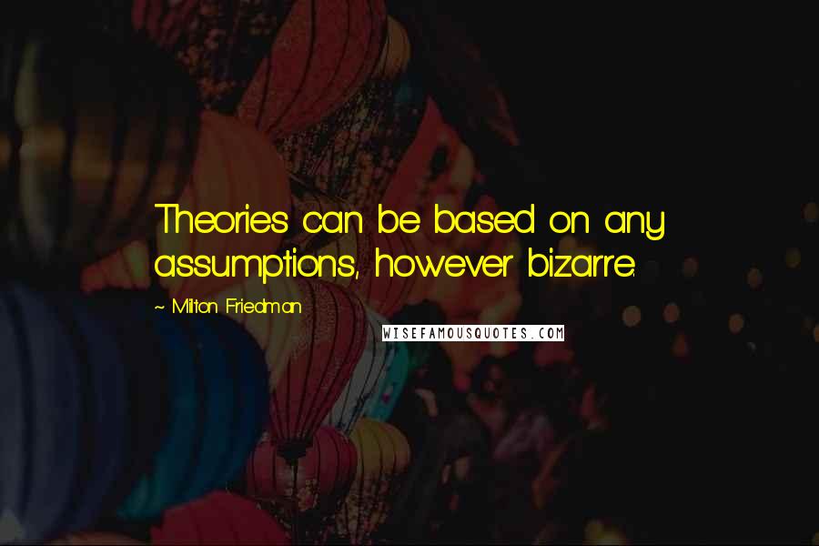 Milton Friedman Quotes: Theories can be based on any assumptions, however bizarre.