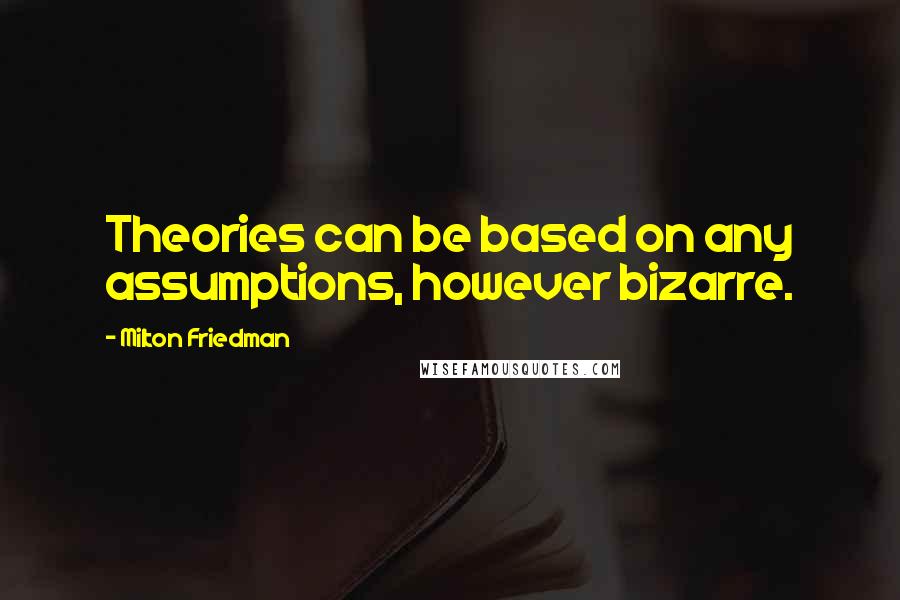 Milton Friedman Quotes: Theories can be based on any assumptions, however bizarre.
